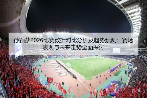 孙颖莎2026比赛数据对比分析及趋势预测：赛场表现与未来走势全面探讨